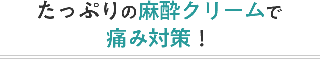 たっぷりの麻酔クリームで痛み対策！