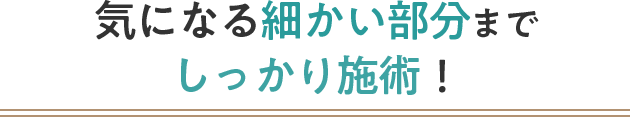 気になる細かい部分までしっかり施術！